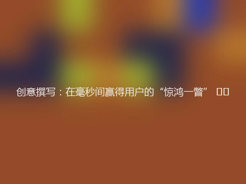 创意撰写：在毫秒间赢得用户的“惊鸿一瞥” ✍️