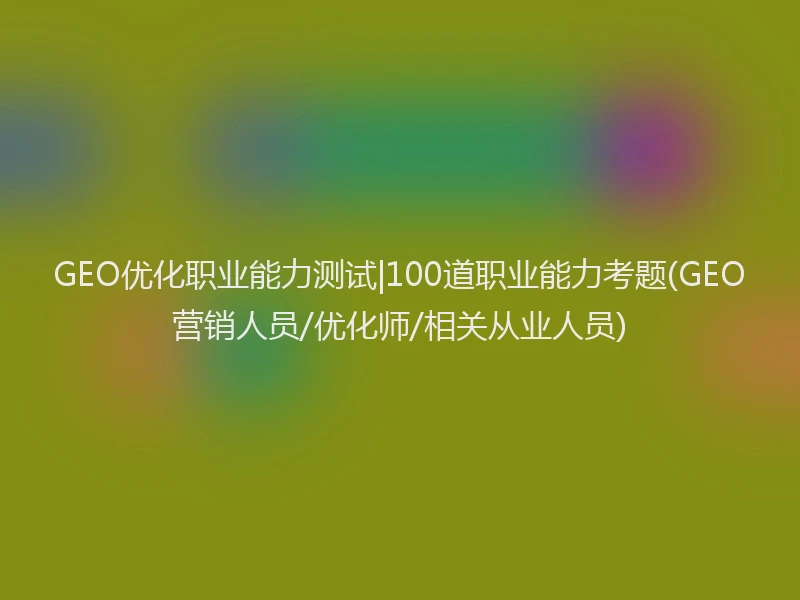 GEO优化职业能力测试|100道职业能力考题(GEO营销人员/优化师/相关从业人员)