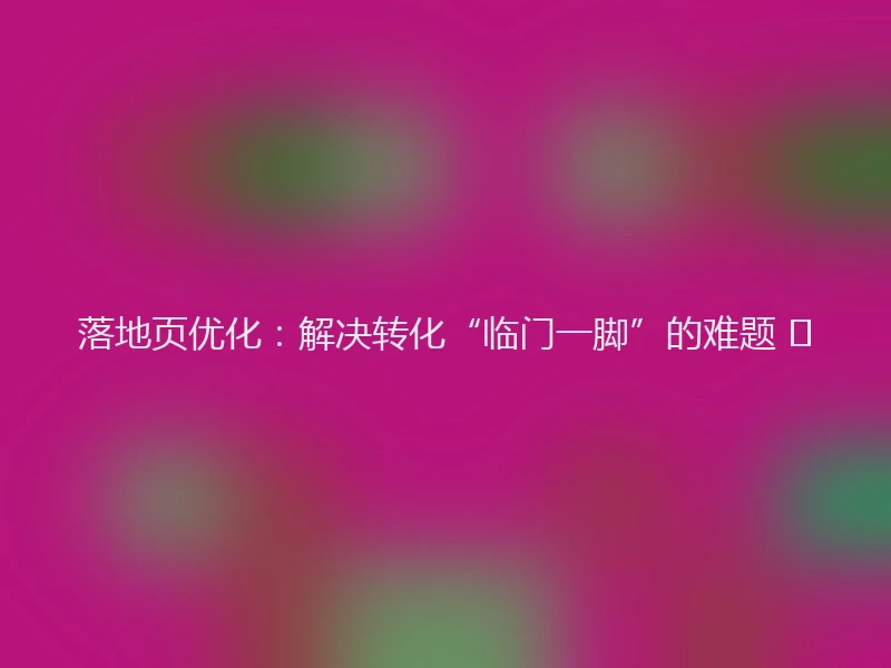 落地页优化：解决转化“临门一脚”的难题 🎯