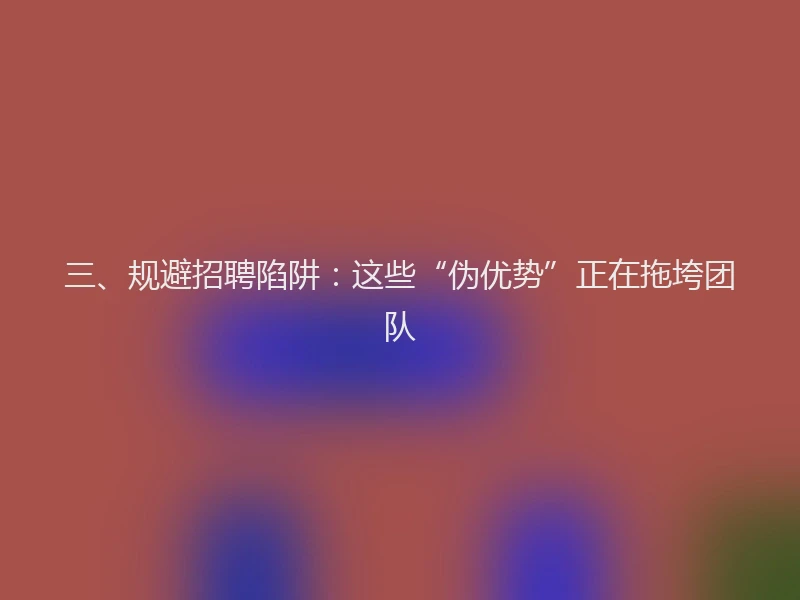 三、规避招聘陷阱：这些“伪优势”正在拖垮团队