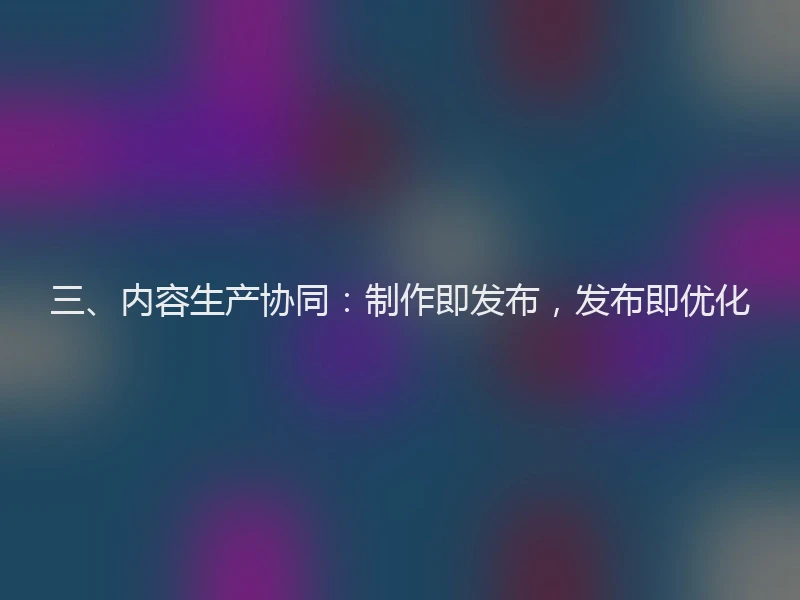 三、内容生产协同：制作即发布，发布即优化