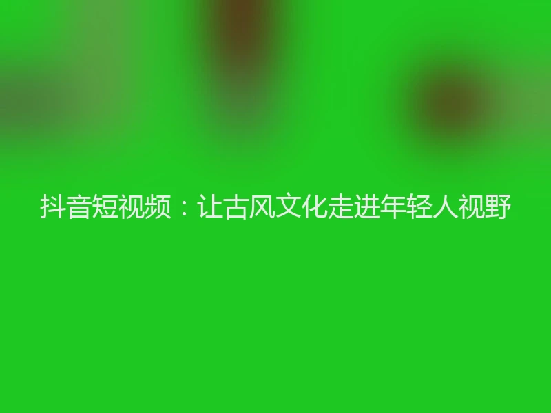 抖音短视频:让古风文化走进年轻人视野