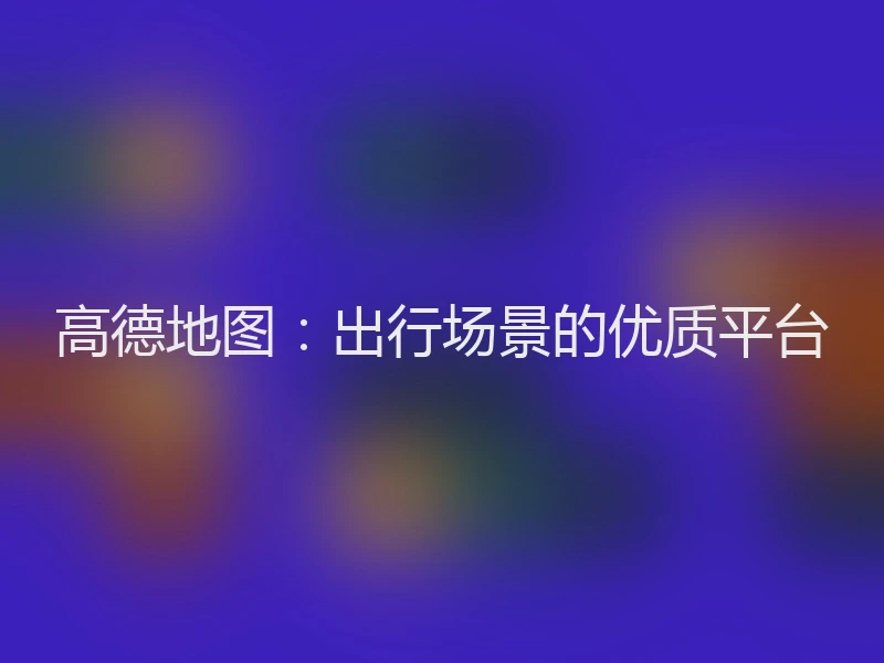 高德地图：出行场景的优质平台