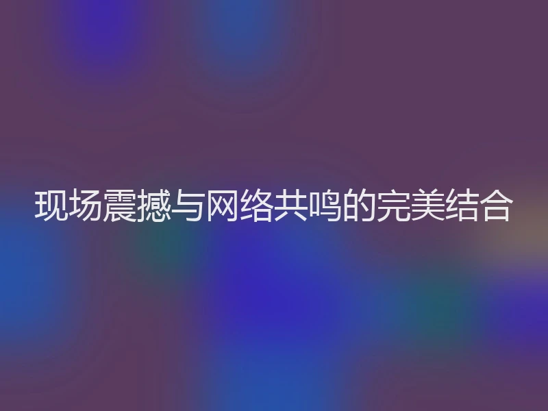 现场震撼与网络共鸣的完美结合