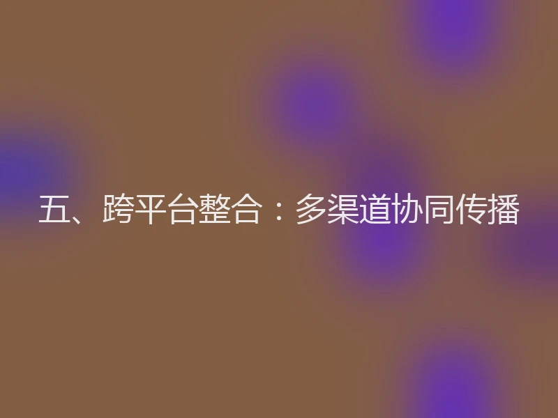 五、跨平台整合:多渠道协同传播