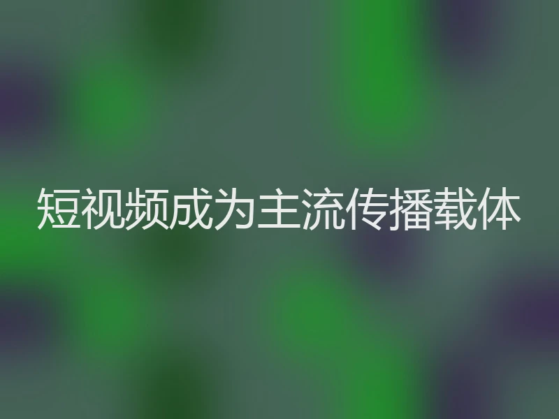 短视频成为主流传播载体