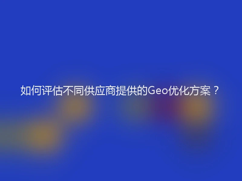 如何评估不同供应商提供的Geo优化方案？