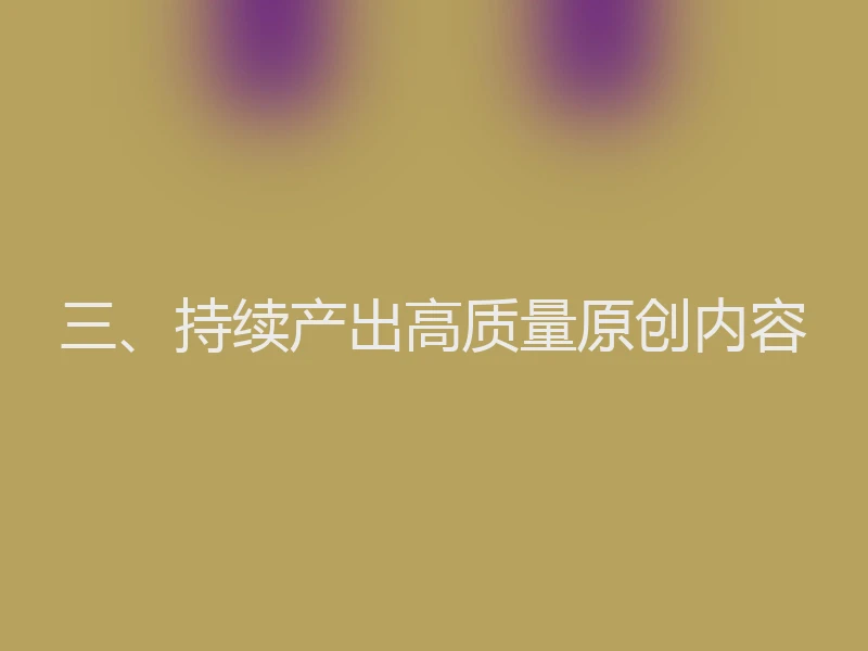 三、持续产出高质量原创内容