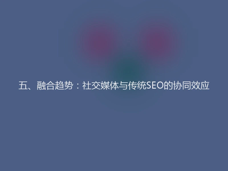 五、融合趋势：社交媒体与传统SEO的协同效应