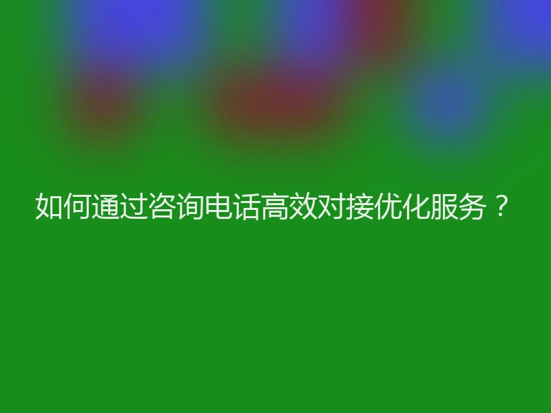 如何通过咨询电话高效对接优化服务？
