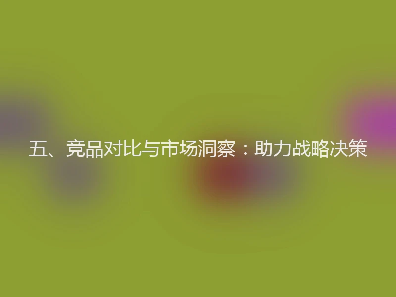 五、竞品对比与市场洞察：助力战略决策