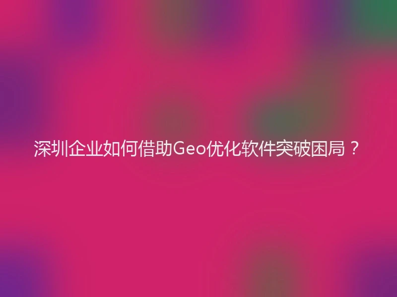 深圳企业如何借助Geo优化软件突破困局？