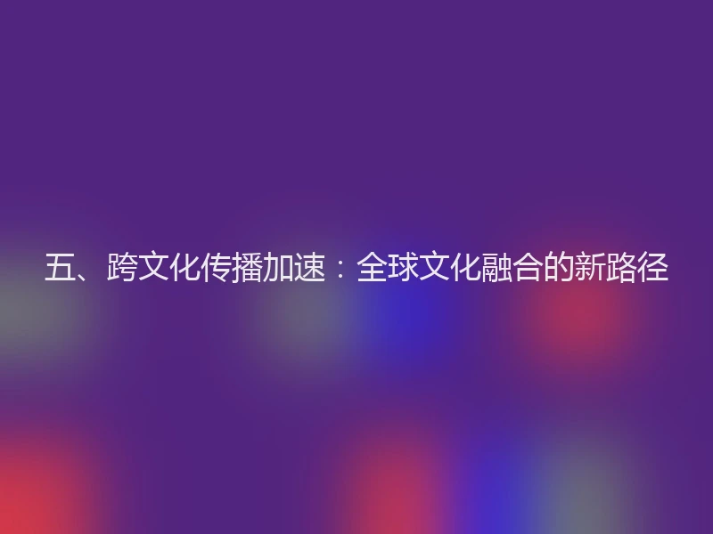 五、跨文化传播加速：全球文化融合的新路径