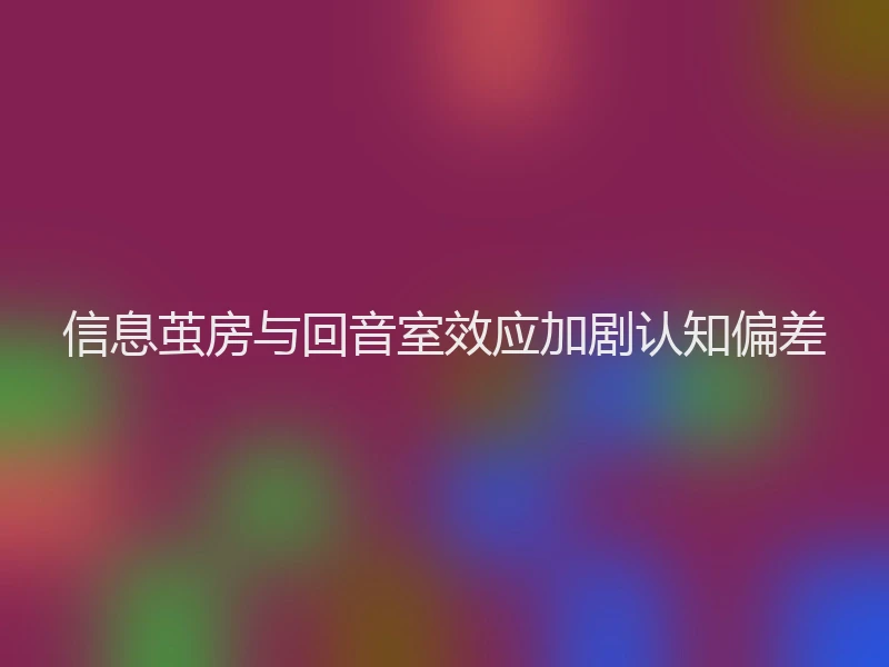 信息茧房与回音室效应加剧认知偏差