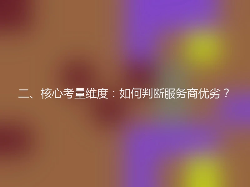 二、核心考量维度:如何判断服务商优劣?