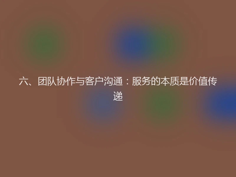 六、团队协作与客户沟通:服务的本质是价值传递