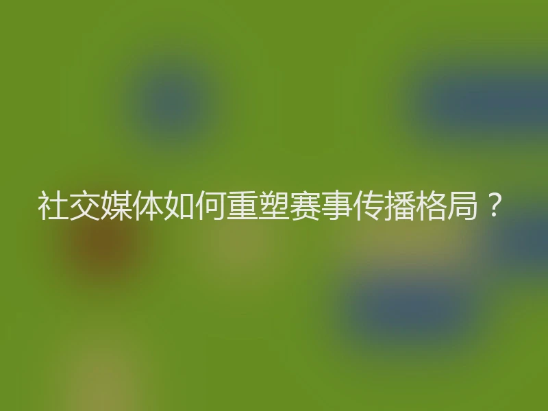 社交媒体如何重塑赛事传播格局？