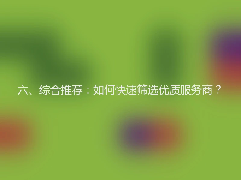 六、综合推荐:如何快速筛选优质服务商?