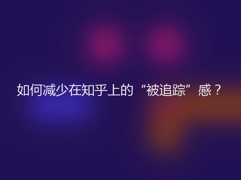 如何减少在知乎上的“被追踪”感？