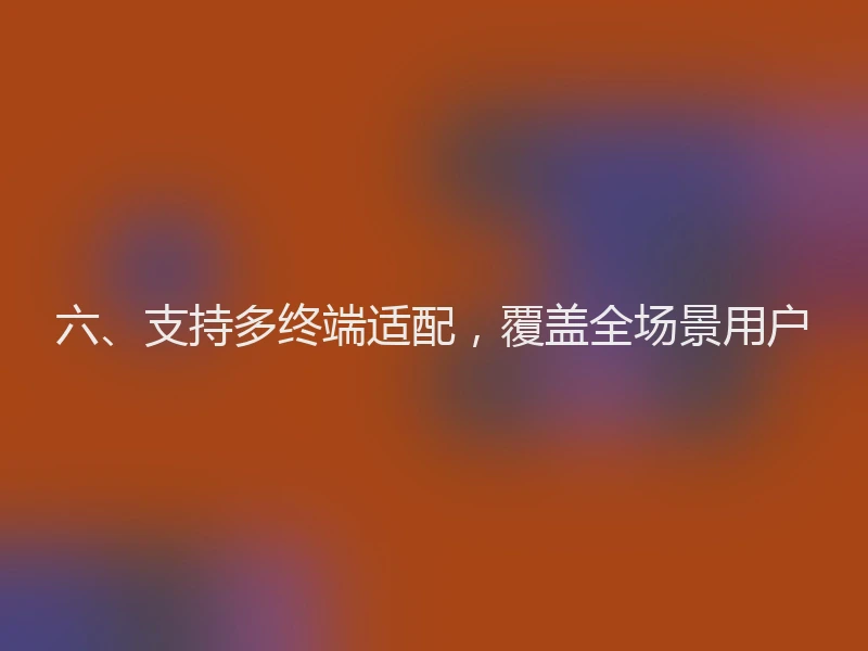 六、支持多终端适配，覆盖全场景用户