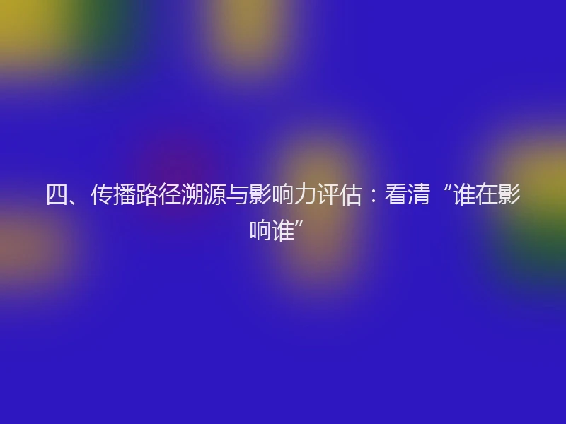 四、传播路径溯源与影响力评估：看清“谁在影响谁”