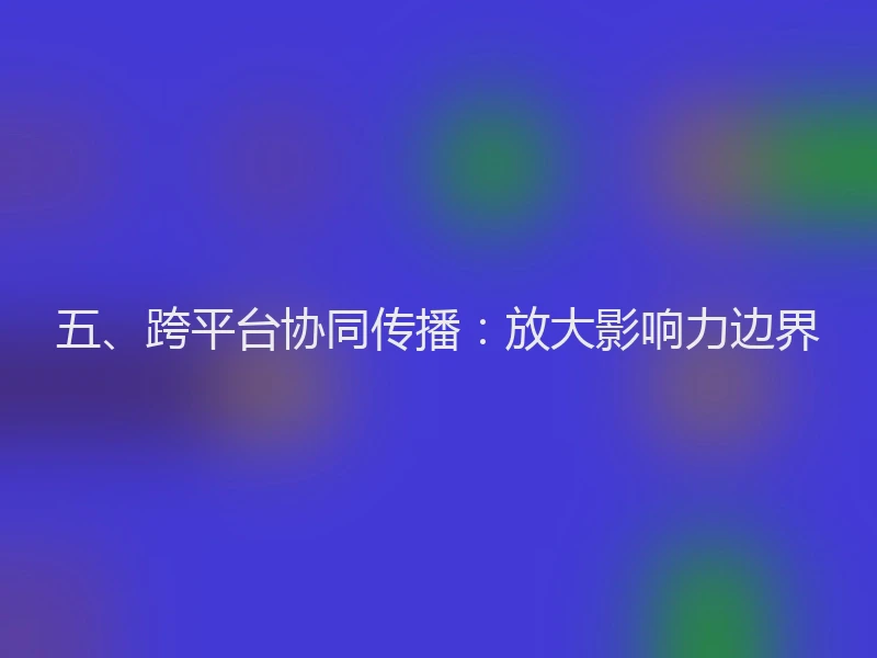 五、跨平台协同传播：放大影响力边界