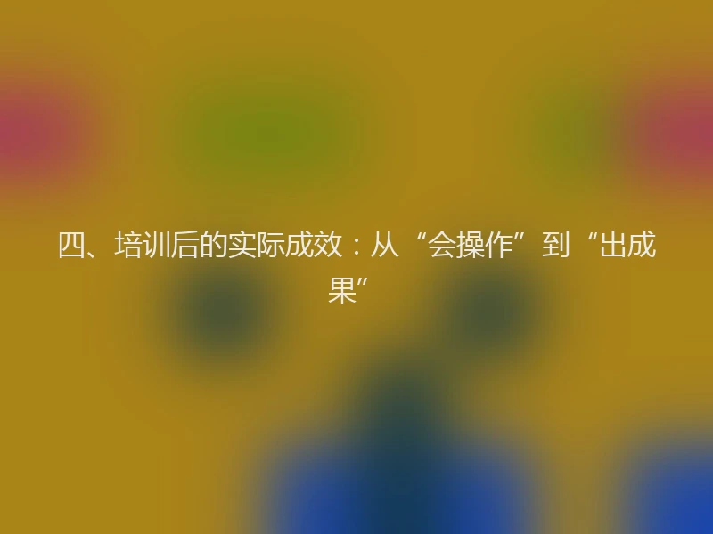 四、培训后的实际成效：从“会操作”到“出成果”