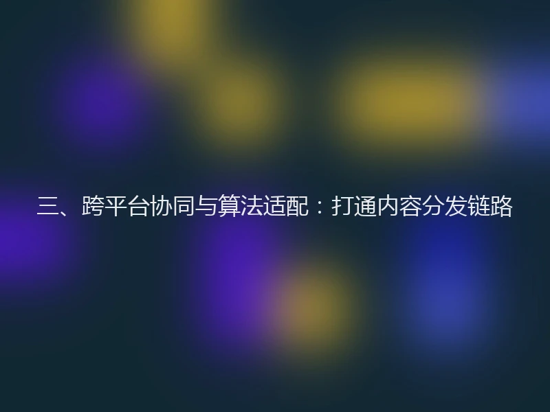三、跨平台协同与算法适配：打通内容分发链路