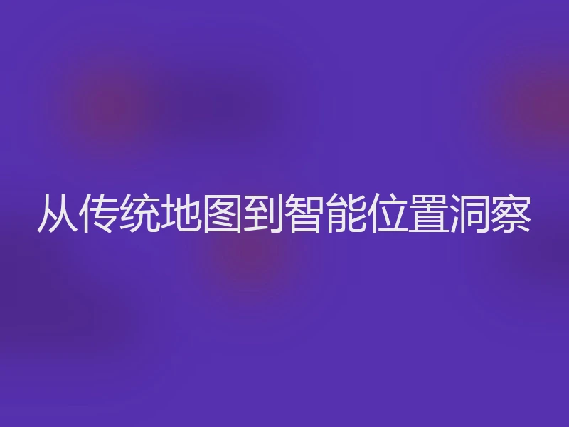 从传统地图到智能位置洞察