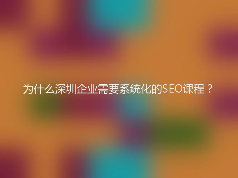 为什么深圳企业需要系统化的SEO课程？