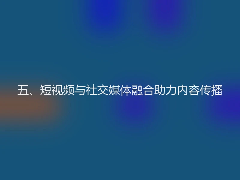 五、短视频与社交媒体融合助力内容传播