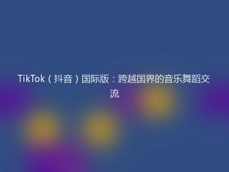 TikTok（抖音）国际版：跨越国界的音乐舞蹈交流