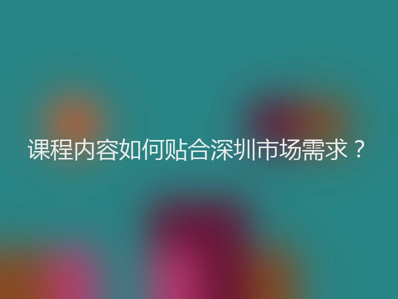 课程内容如何贴合深圳市场需求？