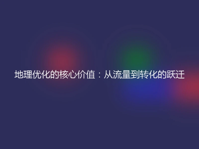 地理优化的核心价值：从流量到转化的跃迁