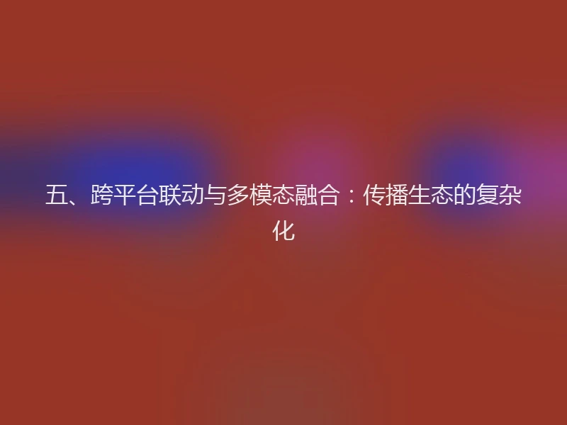 五、跨平台联动与多模态融合：传播生态的复杂化