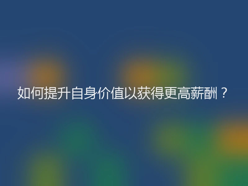 如何提升自身价值以获得更高薪酬？