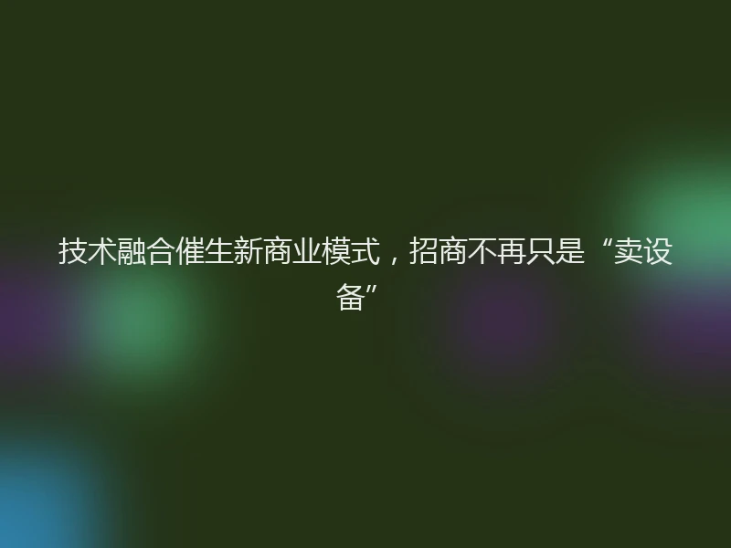 技术融合催生新商业模式，招商不再只是“卖设备”