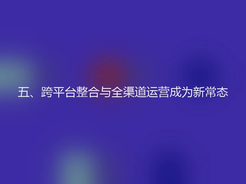 五、跨平台整合与全渠道运营成为新常态