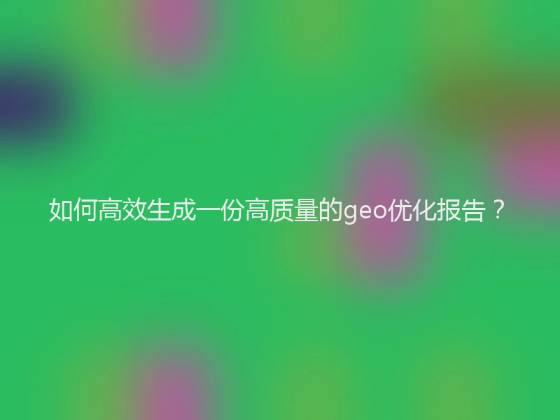 如何高效生成一份高质量的geo优化报告？