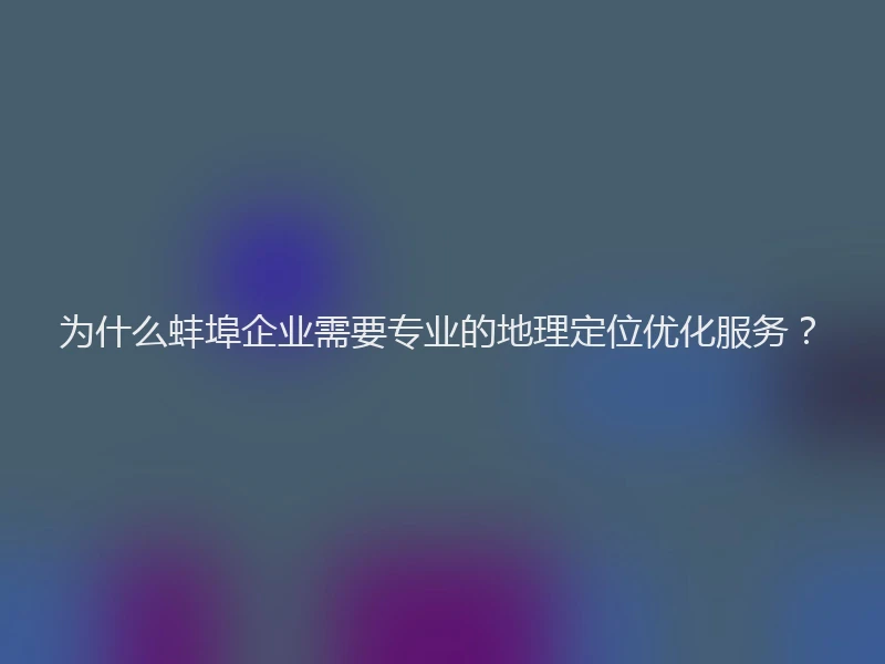 为什么蚌埠企业需要专业的地理定位优化服务?