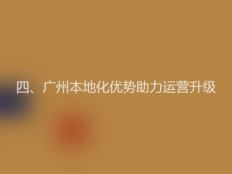 四、广州本地化优势助力运营升级