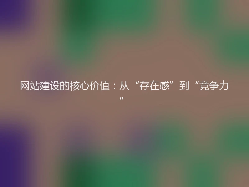 网站建设的核心价值：从“存在感”到“竞争力”