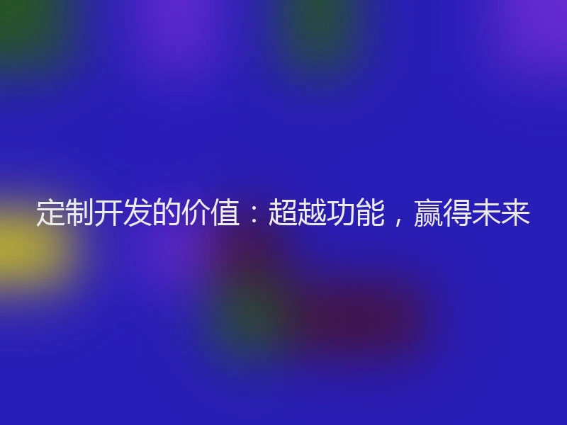 定制开发的价值：超越功能，赢得未来