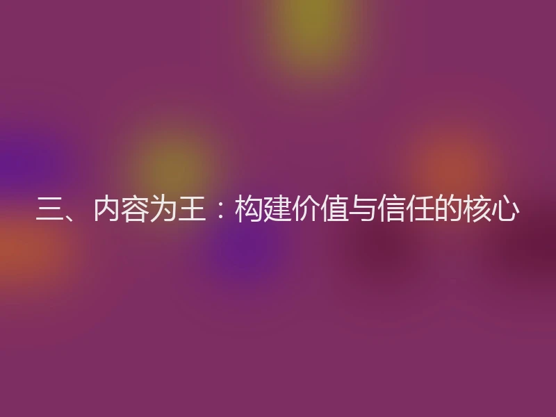 三、内容为王:构建价值与信任的核心