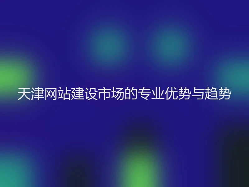 天津网站建设市场的专业优势与趋势