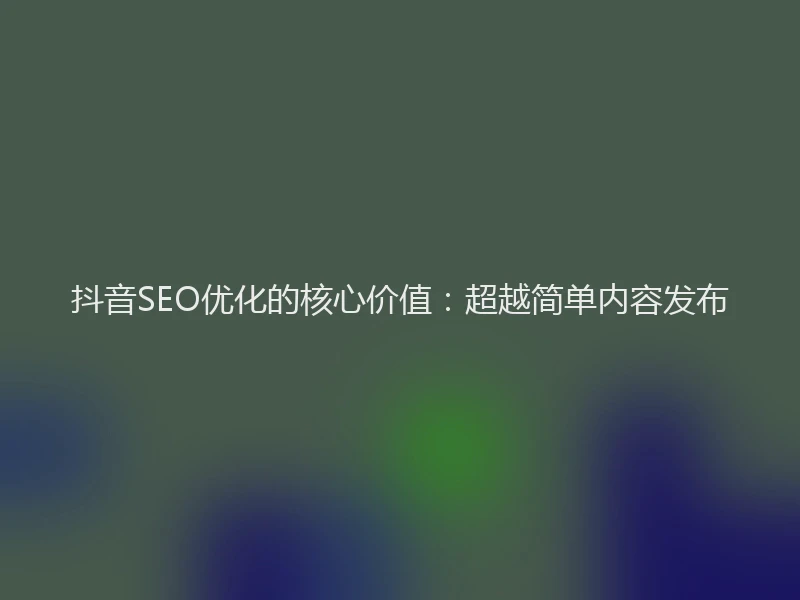 抖音SEO优化的核心价值：超越简单内容发布