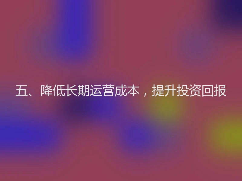 五、降低长期运营成本，提升投资回报