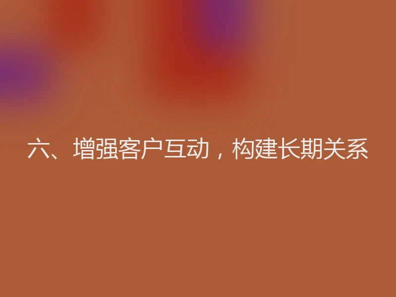 六、增强客户互动，构建长期关系