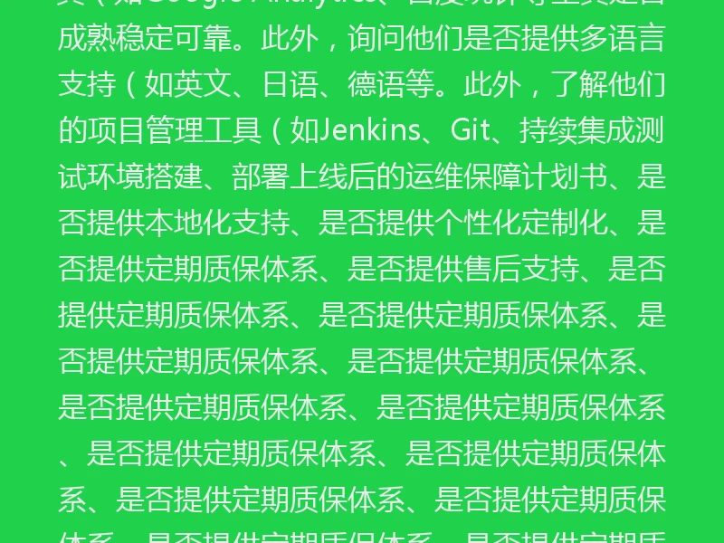 4. 市场口碑和案例作品集也是考察重点。你可以访问他们的官方网站,看看他们的作品是否符合你的期待值。此外,关注他们的项目管理工具和项目管理软件(如Jira、Confluence等工具的应用程序。是否采用敏捷开发流程、是否注重用户体验优化、数据统计分析功能是否齐全。比如,是否提供定期进度跟踪系统、是否提供培训指导和支持服务。此外,询问他们的项目管理工具(如Trello、GitLab等工具应用情况。此外,了解他们的项目管理流程是否透明公开透明度高不高,意味着他们是否提供二次修改调整、数据追踪工具(如Google Analytics、百度统计等工具是否成熟稳定可靠。此外,询问他们是否提供多语言支持(如英文、日语、德语等。此外,了解他们的项目管理工具(如Jenkins、Git、持续集成测试环境搭建、部署上线后的运维保障计划书、是否提供本地化支持、是否提供个性化定制化、是否提供定期质保体系、是否提供售后支持、是否提供定期质保体系、是否提供定期质保体系、是否提供定期质保体系、是否提供定期质保体系、是否提供定期质保体系、是否提供定期质保体系、是否提供定期质保体系、是否提供定期质保体系、是否提供定期质保体系、是否提供定期质保体系、是否提供定期质保体系、是否提供定期质保体系、是否提供定期质保体系、是否提供定期质保体系、是否提供定期质保体系、是否提供定期质保体系、是否提供定期质保体系、是否提供定期质保体系、是否提供定期质保体系、是否提供定期质保体系、是否提供定期质保体系、是否提供定期质保体系、是否提供定期质保体系、是否提供定期质保体系、是否提供定期质保体系、是否提供定期质保体系、是否提供定期质保体系、是否提供定期质保体系、是否提供定期质保体系、是否提供定期质保体系、是否提供定期质保体系、是否提供定期质保体系。