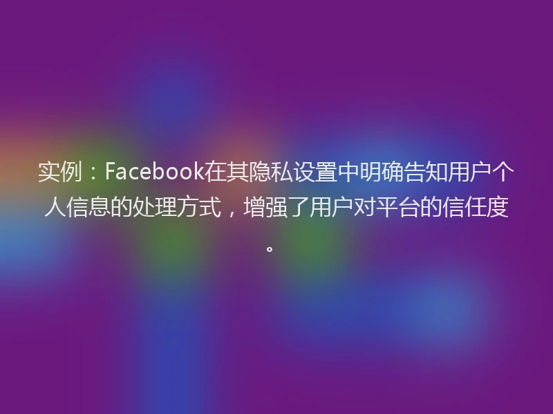 实例：Facebook在其隐私设置中明确告知用户个人信息的处理方式，增强了用户对平台的信任度。